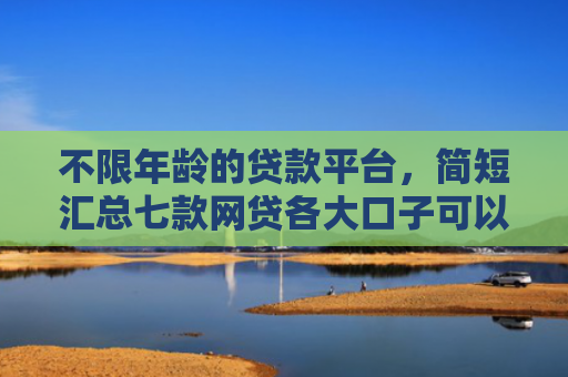 不限年龄的贷款平台，简短汇总七款网贷各大口子可以下款的