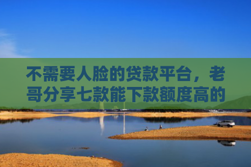 不需要人脸的贷款平台，老哥分享七款能下款额度高的网贷口子