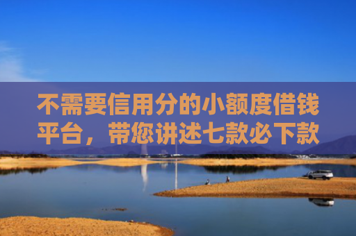 不需要信用分的小额度借钱平台，带您讲述七款必下款的网贷口子加微信