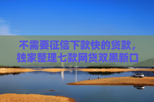不需要征信下款快的贷款，独家整理七款网贷双黑新口子可以下款