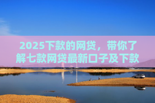2025下款的网贷，带你了解七款网贷最新口子及下款要求