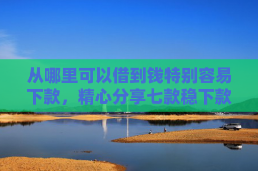 从哪里可以借到钱特别容易下款，精心分享七款稳下款的贷款口子
