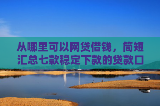 从哪里可以网贷借钱，简短汇总七款稳定下款的贷款口子