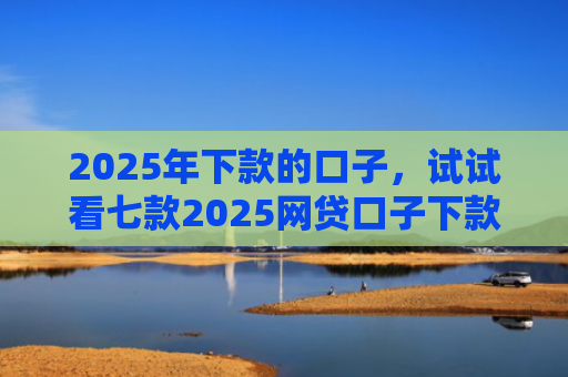 2025年下款的口子，试试看七款2025网贷口子下款的