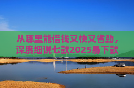 从哪里能借钱又快又省劲，深度细说七款2025易下款的贷款口子