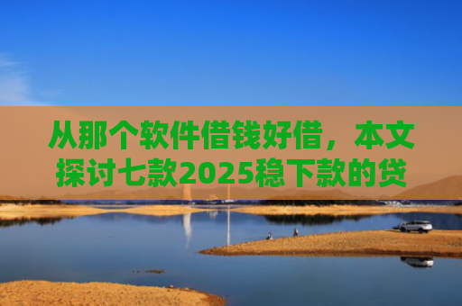 从那个软件借钱好借，本文探讨七款2025稳下款的贷款口子