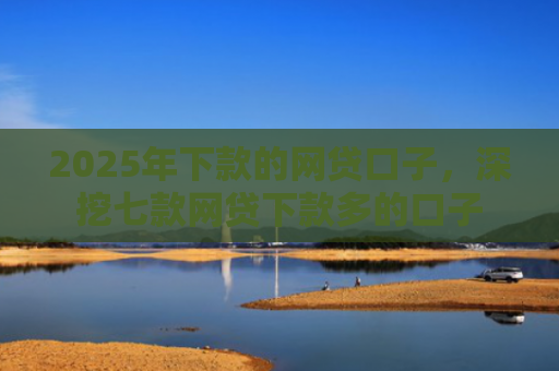 2025年下款的网贷口子，深挖七款网贷下款多的口子