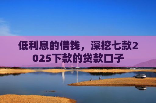 低利息的借钱，深挖七款2025下款的贷款口子