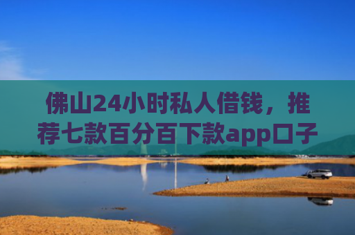 佛山24小时私人借钱，推荐七款百分百下款app口子