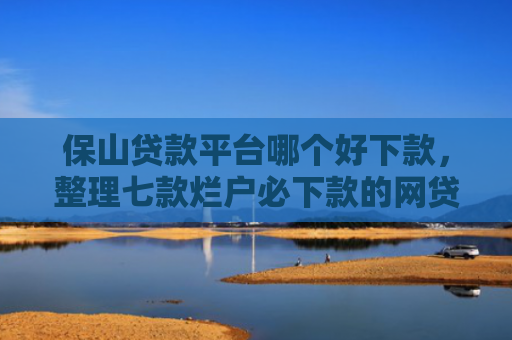 保山贷款平台哪个好下款，整理七款烂户必下款的网贷口子