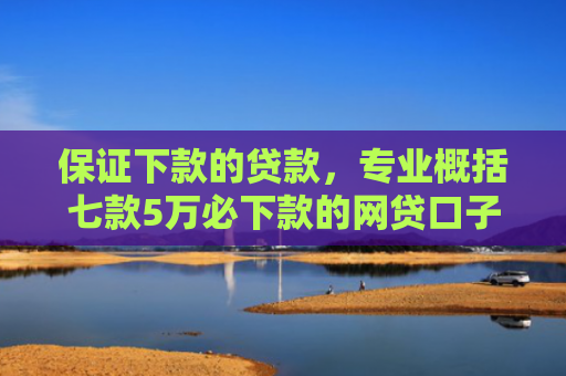 保证下款的贷款，专业概括七款5万必下款的网贷口子