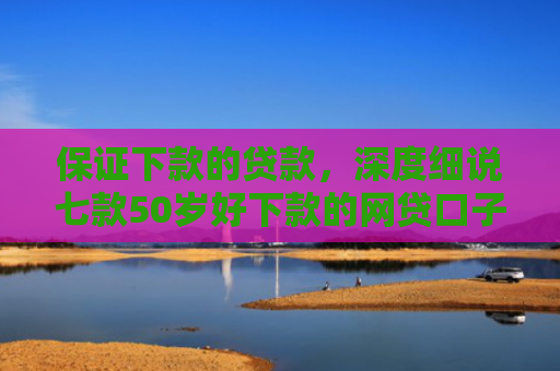 保证下款的贷款，深度细说七款50岁好下款的网贷口子