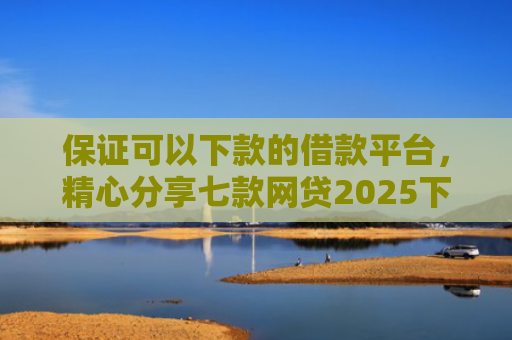 保证可以下款的借款平台，精心分享七款网贷2025下款的口子