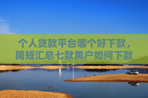 个人贷款平台哪个好下款，简短汇总七款黑户如何下款网贷