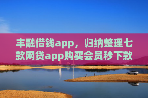 丰融借钱app，归纳整理七款网贷app购买会员秒下款的口子