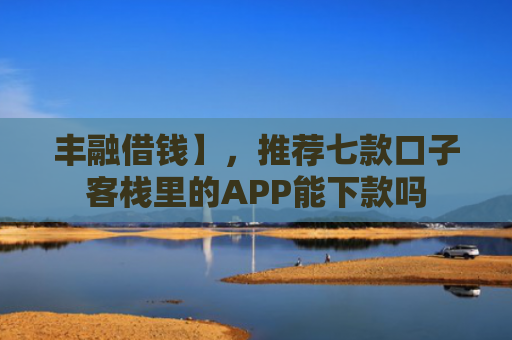 丰融借钱】，推荐七款口子客栈里的APP能下款吗