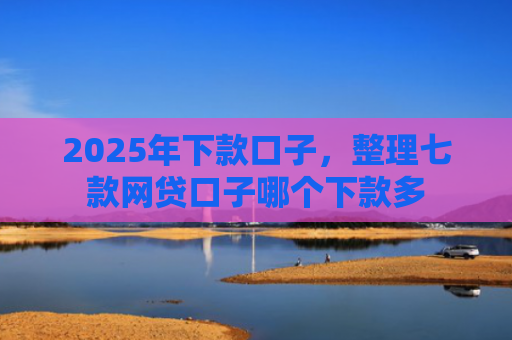 2025年下款口子，整理七款网贷口子哪个下款多