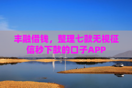 丰融借钱，整理七款无视征信秒下款的口子APP