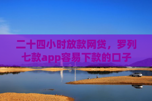 二十四小时放款网贷，罗列七款app容易下款的口子