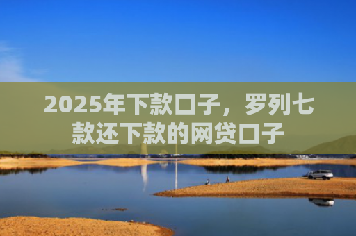 2025年下款口子，罗列七款还下款的网贷口子