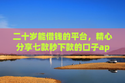 二十岁能借钱的平台，精心分享七款秒下款的口子app