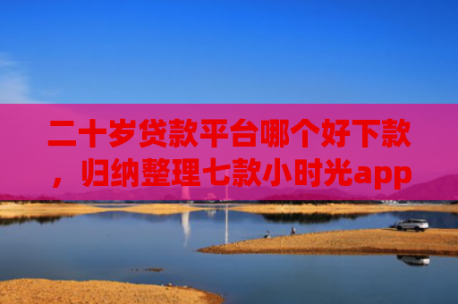 二十岁贷款平台哪个好下款，归纳整理七款小时光app下款口子
