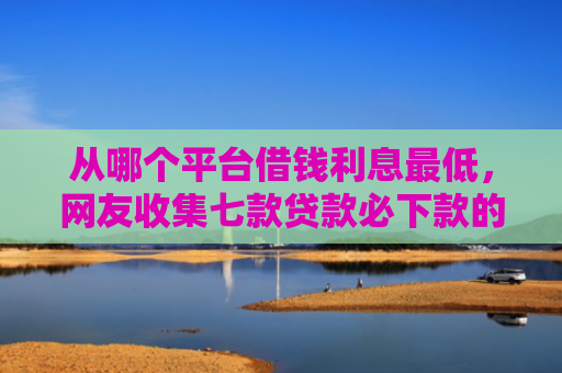 从哪个平台借钱利息最低，网友收集七款贷款必下款的口子