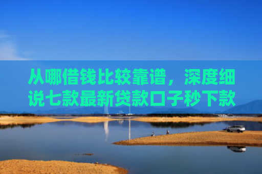 从哪借钱比较靠谱，深度细说七款最新贷款口子秒下款