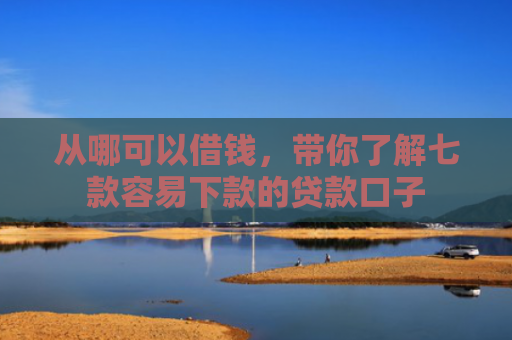 从哪可以借钱，带你了解七款容易下款的贷款口子