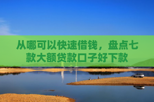 从哪可以快速借钱，盘点七款大额贷款口子好下款