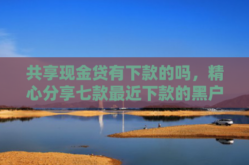共享现金贷有下款的吗，精心分享七款最近下款的黑户网贷