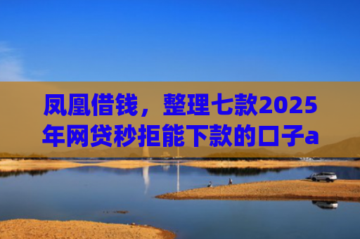 凤凰借钱，整理七款2025年网贷秒拒能下款的口子app
