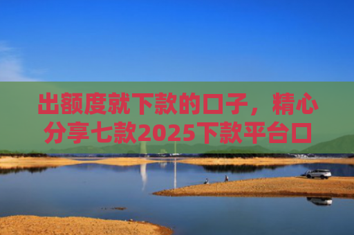 出额度就下款的口子，精心分享七款2025下款平台口子