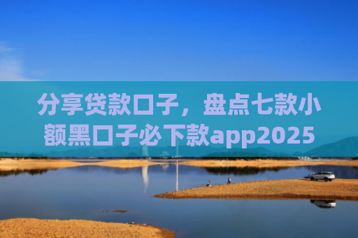 分享贷款口子，盘点七款小额黑口子必下款app2025
