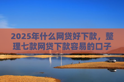2025年什么网贷好下款，整理七款网贷下款容易的口子