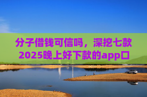 分子借钱可信吗，深挖七款2025晚上好下款的app口子
