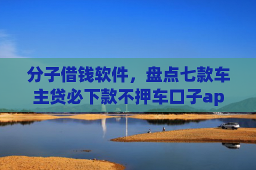 分子借钱软件，盘点七款车主贷必下款不押车口子app