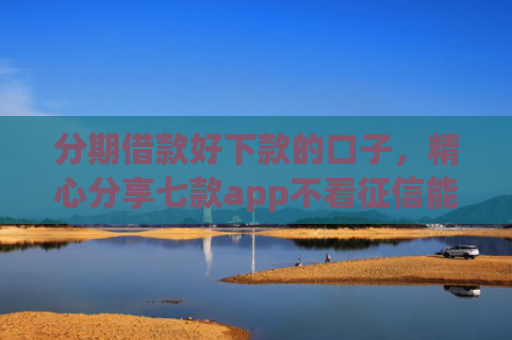 分期借款好下款的口子，精心分享七款app不看征信能下款的口子