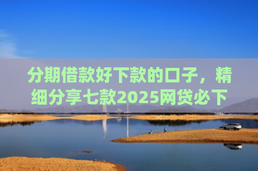 分期借款好下款的口子，精细分享七款2025网贷必下款的口子app