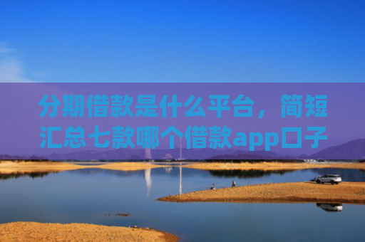 分期借款是什么平台，简短汇总七款哪个借款app口子比较好下款