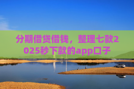 分期借贷借钱，整理七款2025秒下款的app口子