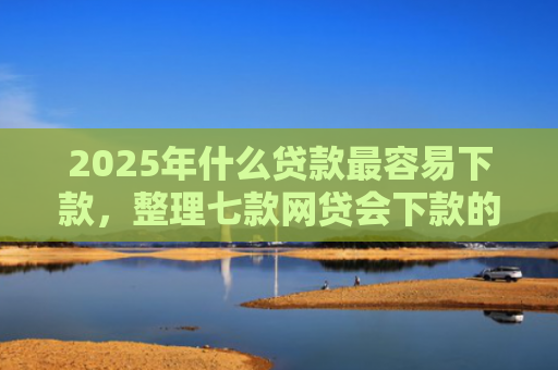 2025年什么贷款最容易下款，整理七款网贷会下款的口子