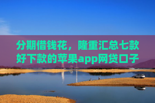 分期借钱花，隆重汇总七款好下款的苹果app网贷口子