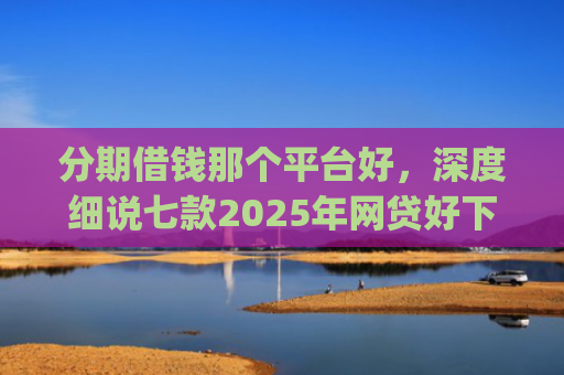 分期借钱那个平台好，深度细说七款2025年网贷好下款的口子app