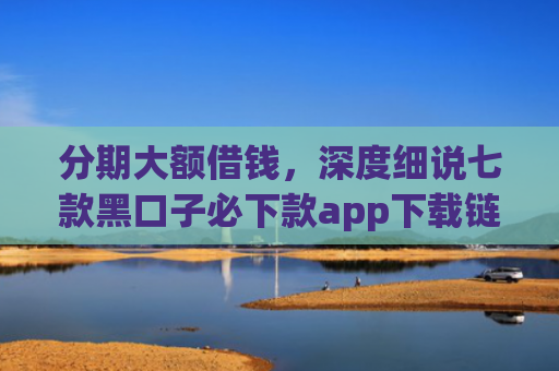 分期大额借钱，深度细说七款黑口子必下款app下载链接