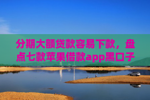 分期大额贷款容易下款，盘点七款苹果借款app黑口子秒下款