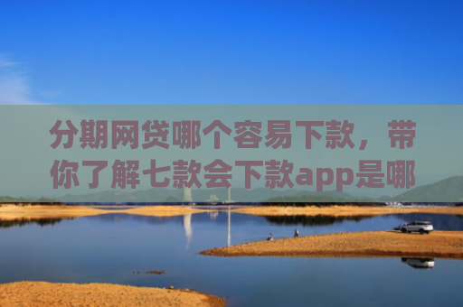 分期网贷哪个容易下款，带你了解七款会下款app是哪个平台口子进