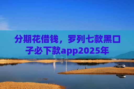 分期花借钱，罗列七款黑口子必下款app2025年
