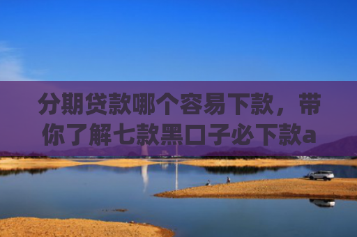分期贷款哪个容易下款，带你了解七款黑口子必下款app2025苹果