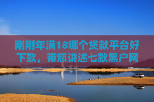 刚刚年满18哪个贷款平台好下款，带您讲述七款黑户网贷必下款的口子